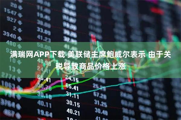 满瑞网APP下载 美联储主席鲍威尔表示 由于关税导致商品价格上涨