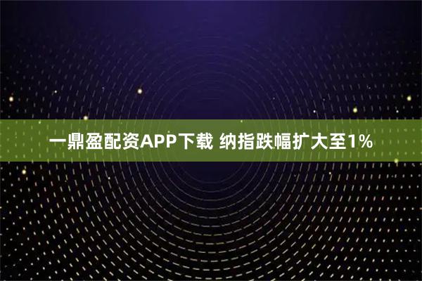 一鼎盈配资APP下载 纳指跌幅扩大至1%
