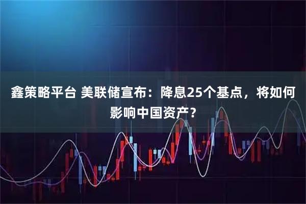 鑫策略平台 美联储宣布:降息25个基点,将如何影响中国资产?