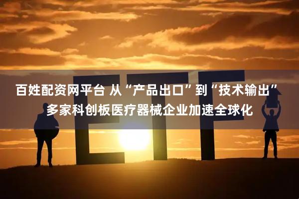 百姓配资网平台 从“产品出口”到“技术输出” 多家科创板医疗器械企业加速全球化