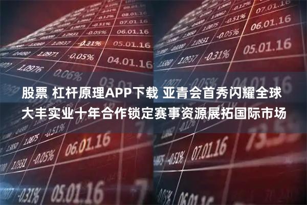 股票 杠杆原理APP下载 亚青会首秀闪耀全球 大丰实业十年合作锁定赛事资源展拓国际市场