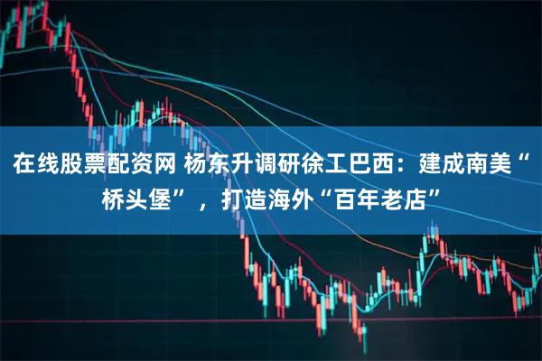 在线股票配资网 杨东升调研徐工巴西:建成南美“桥头堡” ,打造海外“百年老店”