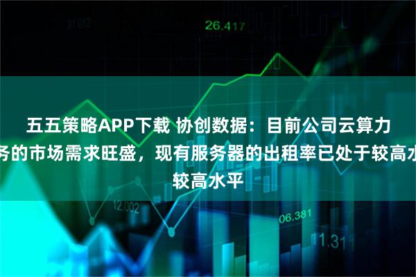 五五策略APP下载 协创数据：目前公司云算力服务的市场需求旺盛，现有服务器的出租率已处于较高水平