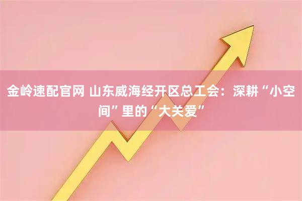金岭速配官网 山东威海经开区总工会：深耕“小空间”里的“大关爱”