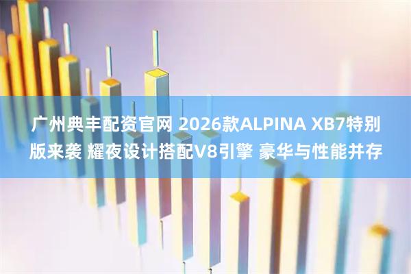 广州典丰配资官网 2026款ALPINA XB7特别版来袭 耀夜设计搭配V8引擎 豪华与性能并存