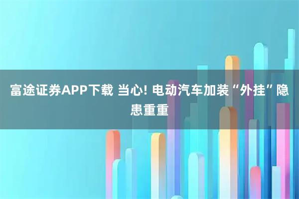 富途证券APP下载 当心! 电动汽车加装“外挂”隐患重重