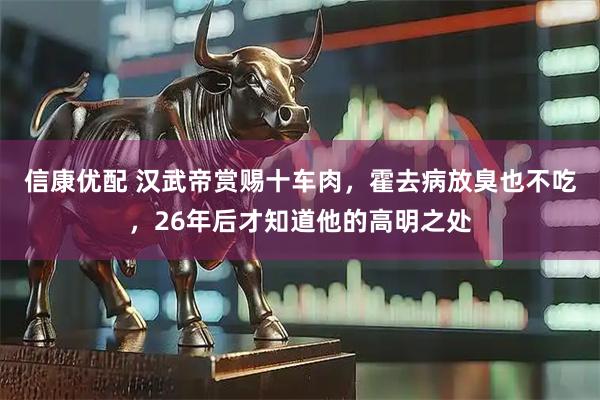 信康优配 汉武帝赏赐十车肉,霍去病放臭也不吃,26年后才知道他的高明之处