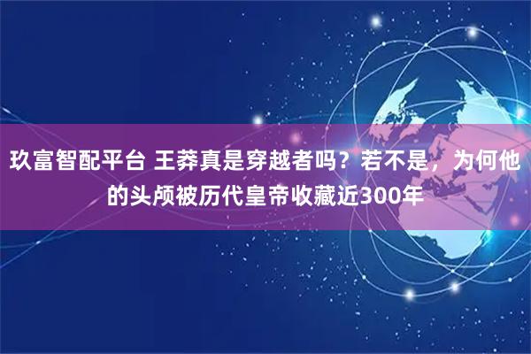玖富智配平台 王莽真是穿越者吗?若不是,为何他的头颅被历代皇帝收藏近300年