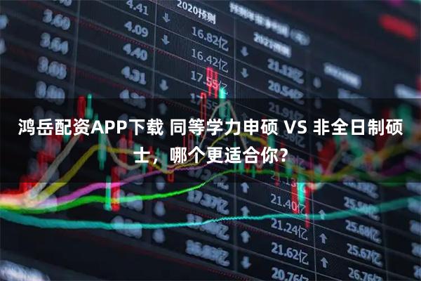 鸿岳配资APP下载 同等学力申硕 VS 非全日制硕士,哪个更适合你?
