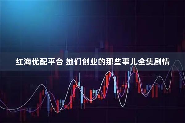 红海优配平台 她们创业的那些事儿全集剧情