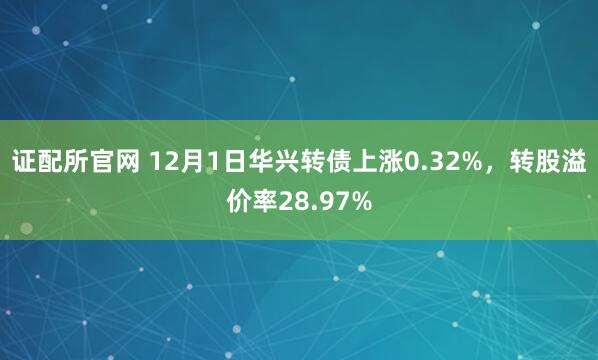 证配所官网 12月1日华兴转债上涨0.32%，转股溢价率28.97%