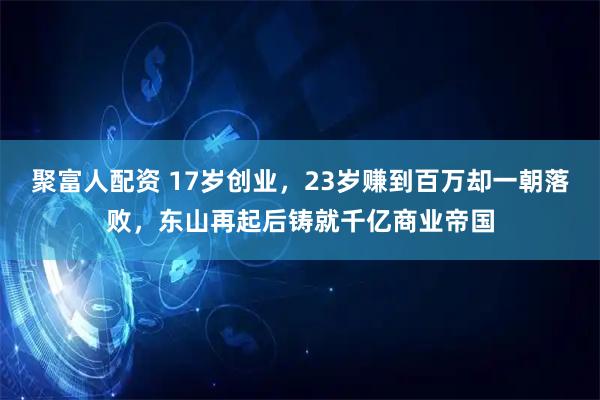 聚富人配资 17岁创业，23岁赚到百万却一朝落败，东山再起后铸就千亿商业帝国