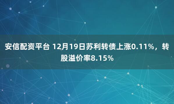 安信配资平台 12月19日苏利转债上涨0.11%，转股溢价率8.15%