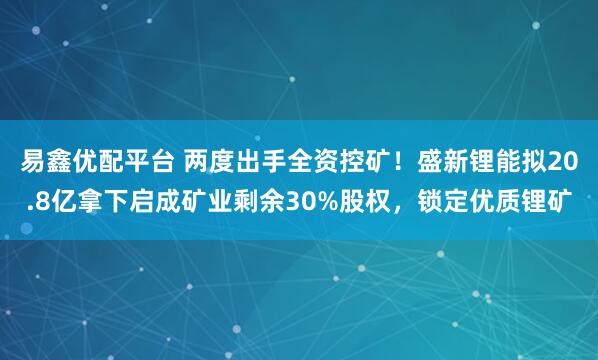 易鑫优配平台 两度出手全资控矿！盛新锂能拟20.8亿拿下启成矿业剩余30%股权，锁定优质锂矿