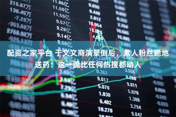 配资之家平台 于文文商演晕倒后，素人粉丝跪地送药：这一跪比任何热搜都动人