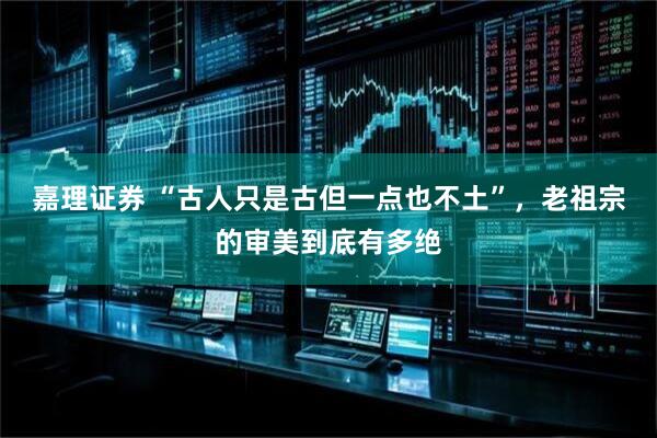 嘉理证券 “古人只是古但一点也不土”,老祖宗的审美到底有多绝