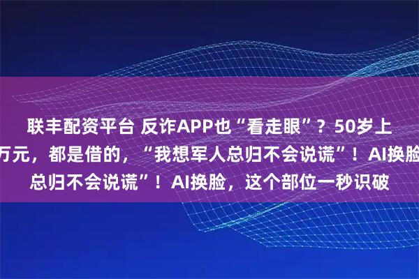 联丰配资平台 反诈APP也“看走眼”?50岁上海女子1个月被骗80万元,都是借的,“我想军人总归不会说谎”!AI换脸,这个部位一秒识破