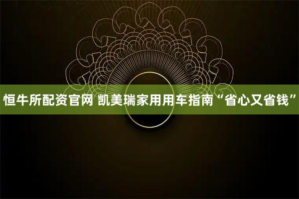 恒牛所配资官网 凯美瑞家用用车指南“省心又省钱”