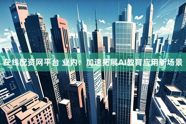 在线配资网平台 业内：加速拓展AI教育应用新场景